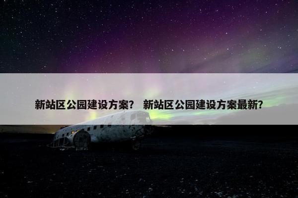 新站区公园建设方案？ 新站区公园建设方案最新？
