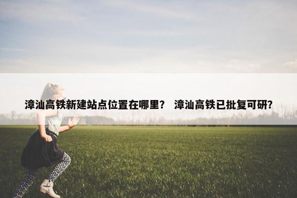 漳汕高铁新建站点位置在哪里？ 漳汕高铁已批复可研？