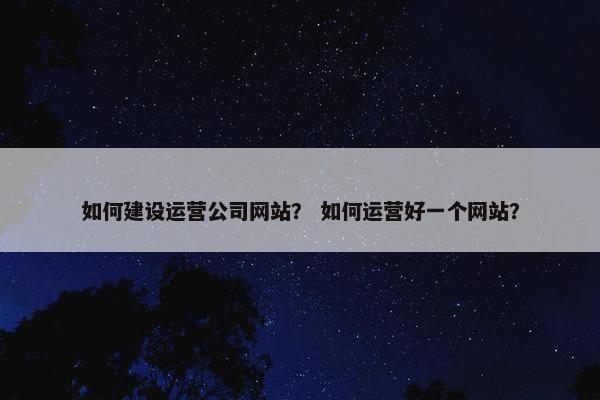 如何建设运营公司网站？ 如何运营好一个网站？
