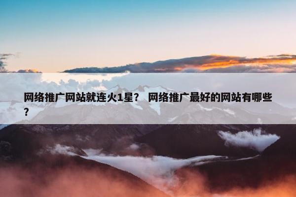 网络推广网站就连火1星？ 网络推广最好的网站有哪些？