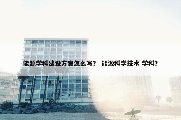 能源学科建设方案怎么写？ 能源科学技术 学科？