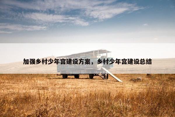 加强乡村少年宫建设方案，乡村少年宫建设总结