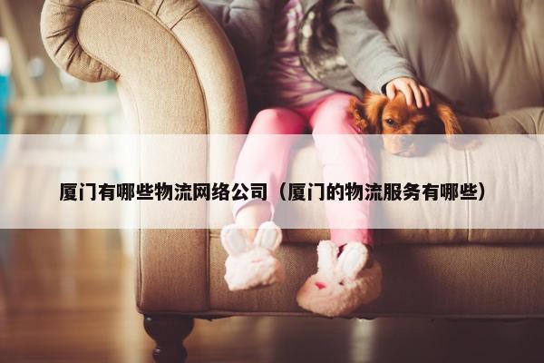 厦门有哪些物流网络公司（厦门的物流服务有哪些）