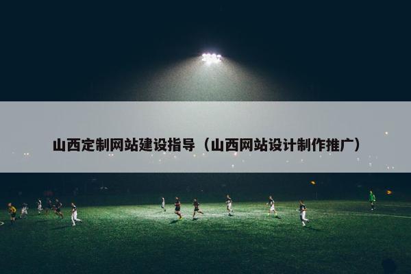 山西定制网站建设指导（山西网站设计制作推广）