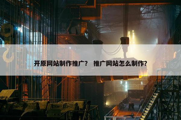 开原网站制作推广？ 推广网站怎么制作？