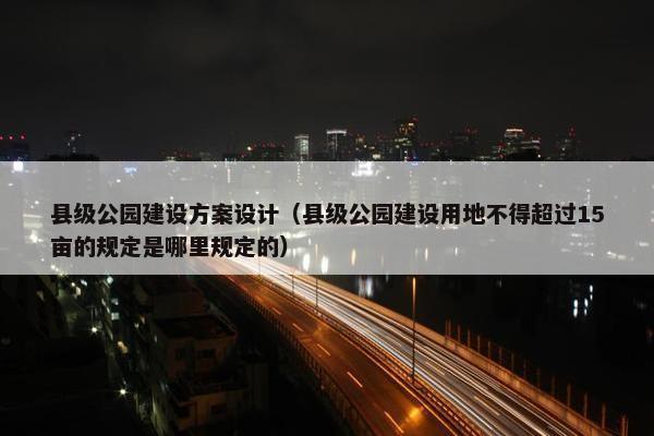 县级公园建设方案设计（县级公园建设用地不得超过15亩的规定是哪里规定的）