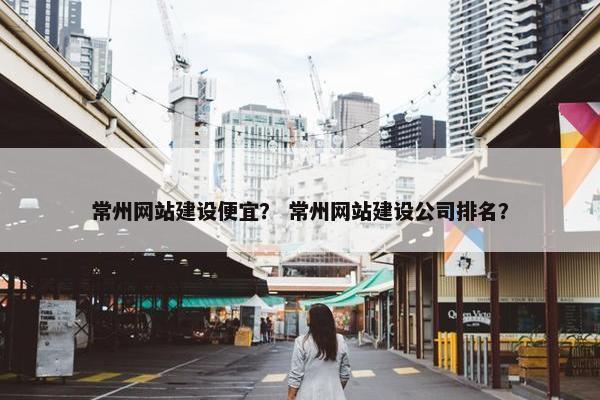 常州网站建设便宜？ 常州网站建设公司排名？