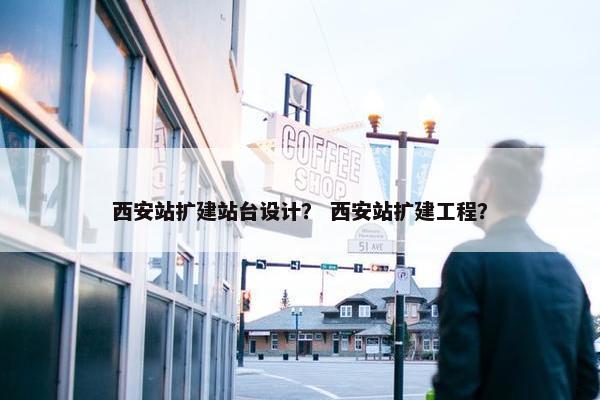 西安站扩建站台设计？ 西安站扩建工程？