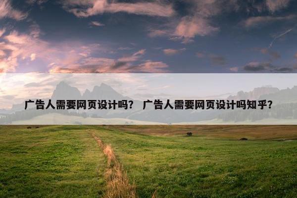 广告人需要网页设计吗？ 广告人需要网页设计吗知乎？