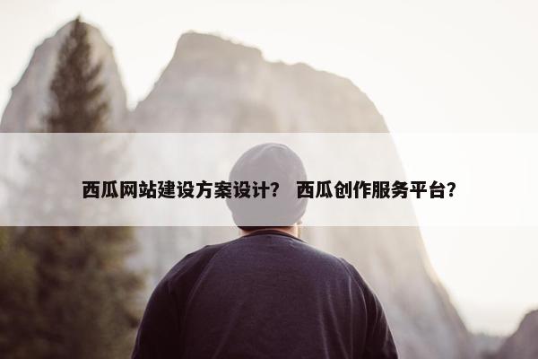 西瓜网站建设方案设计？ 西瓜创作服务平台？