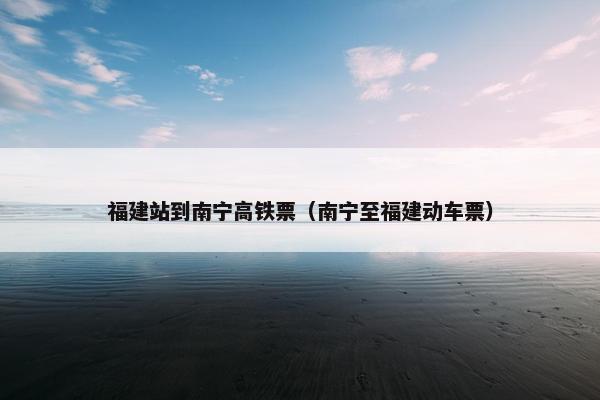 福建站到南宁高铁票（南宁至福建动车票）