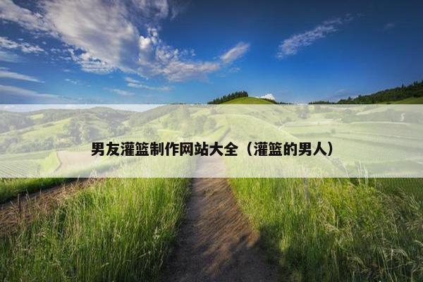 男友灌篮制作网站大全（灌篮的男人）