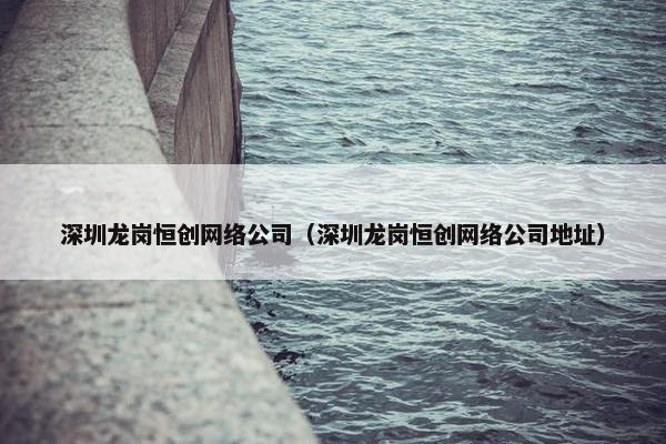 深圳龙岗恒创网络公司（深圳龙岗恒创网络公司地址）