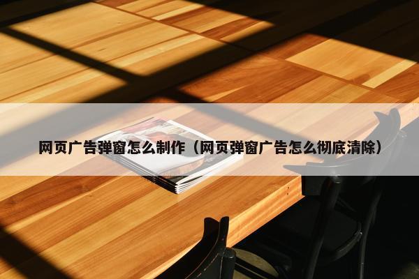 网页广告弹窗怎么制作（网页弹窗广告怎么彻底清除）