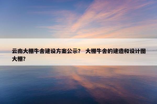 云南大棚牛舍建设方案公示？ 大棚牛舍的建造和设计图大棚？