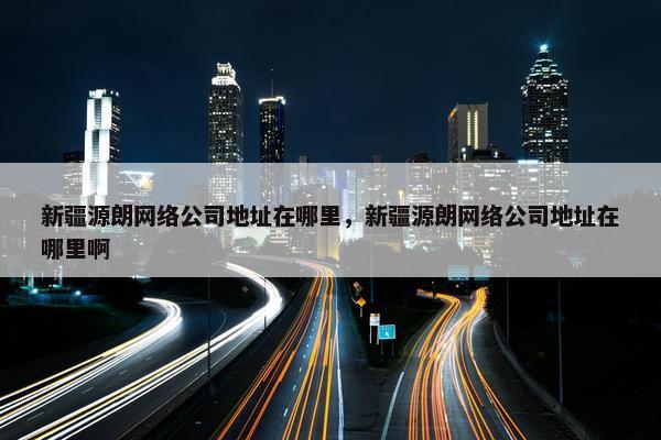 新疆源朗网络公司地址在哪里，新疆源朗网络公司地址在哪里啊