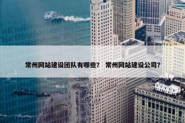 常州网站建设团队有哪些？ 常州网站建设公司？
