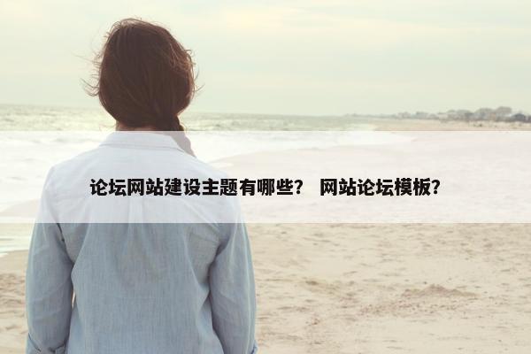 论坛网站建设主题有哪些？ 网站论坛模板？