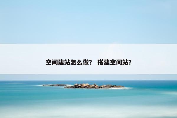 空间建站怎么做？ 搭建空间站？