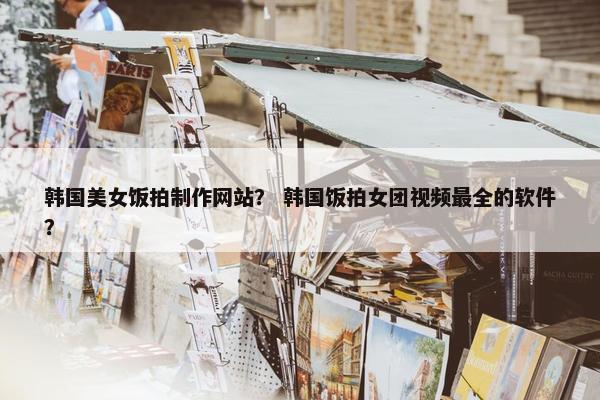 韩国美女饭拍制作网站？ 韩国饭拍女团视频最全的软件？