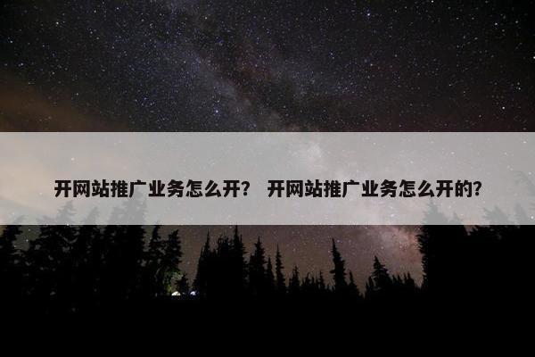 开网站推广业务怎么开？ 开网站推广业务怎么开的？