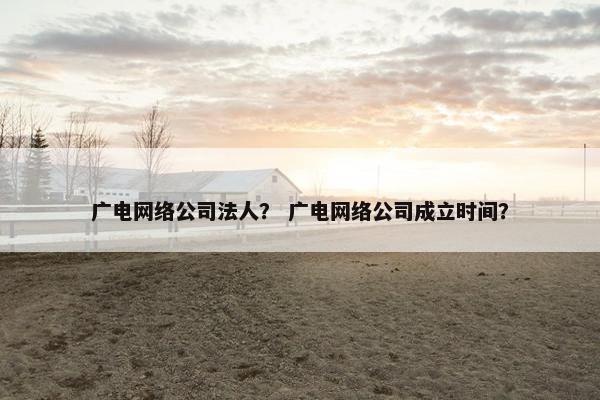 广电网络公司法人？ 广电网络公司成立时间？