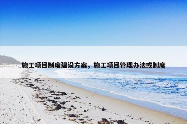 施工项目制度建设方案，施工项目管理办法或制度