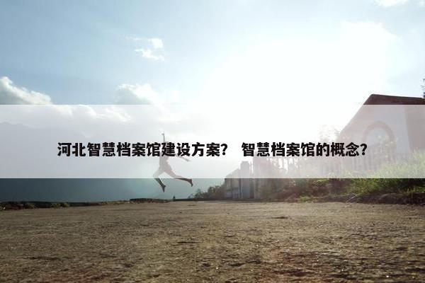 河北智慧档案馆建设方案？ 智慧档案馆的概念？
