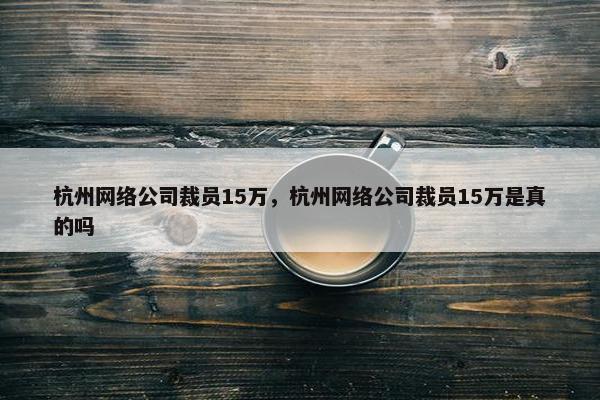 杭州网络公司裁员15万，杭州网络公司裁员15万是真的吗