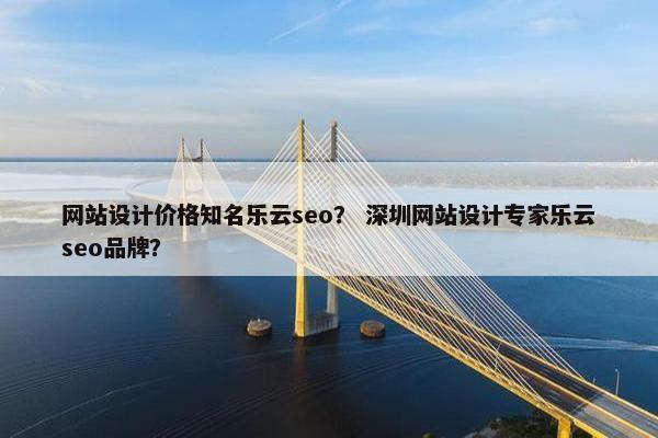 网站设计价格知名乐云seo？ 深圳网站设计专家乐云seo品牌？