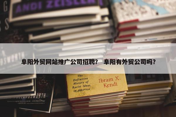 阜阳外贸网站推广公司招聘？ 阜阳有外贸公司吗？
