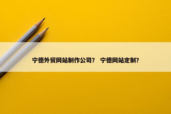 宁德外贸网站制作公司？ 宁德网站定制？