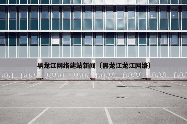 黑龙江网络建站新闻（黑龙江龙江网络）