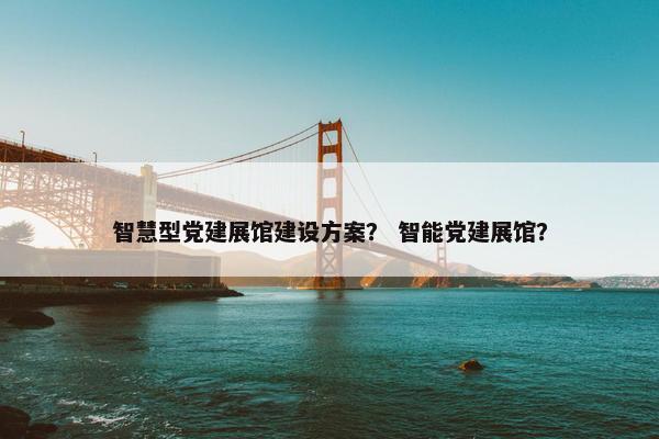 智慧型党建展馆建设方案？ 智能党建展馆？