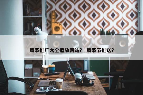 风筝推广大全播放网站？ 风筝节推送？