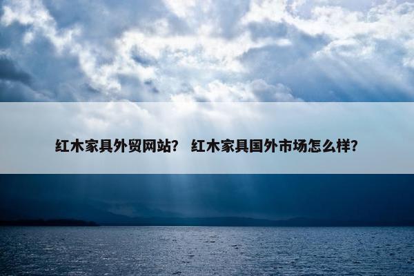 红木家具外贸网站？ 红木家具国外市场怎么样？