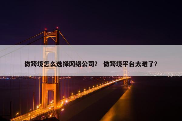 做跨境怎么选择网络公司？ 做跨境平台太难了？