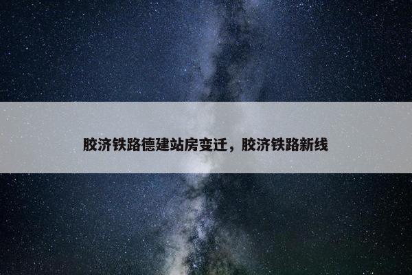 胶济铁路德建站房变迁，胶济铁路新线