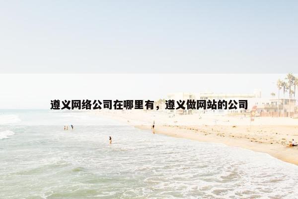 遵义网络公司在哪里有，遵义做网站的公司