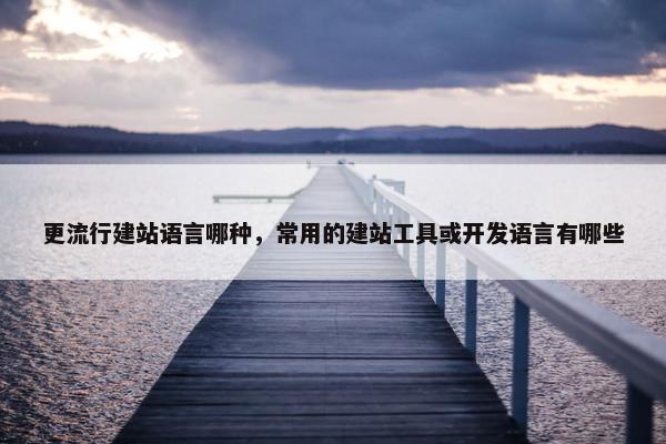 更流行建站语言哪种，常用的建站工具或开发语言有哪些