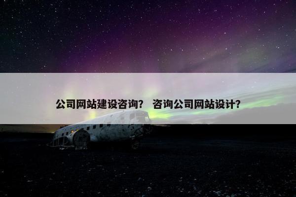 公司网站建设咨询？ 咨询公司网站设计？