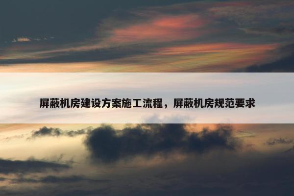 屏蔽机房建设方案施工流程，屏蔽机房规范要求