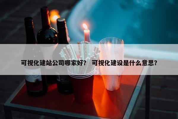 可视化建站公司哪家好？ 可视化建设是什么意思？
