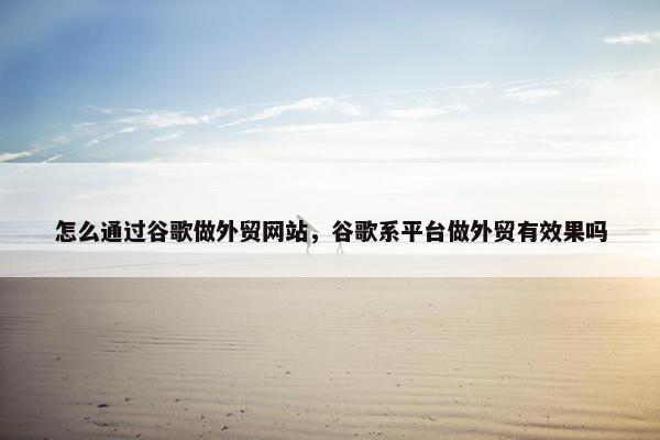 怎么通过谷歌做外贸网站，谷歌系平台做外贸有效果吗