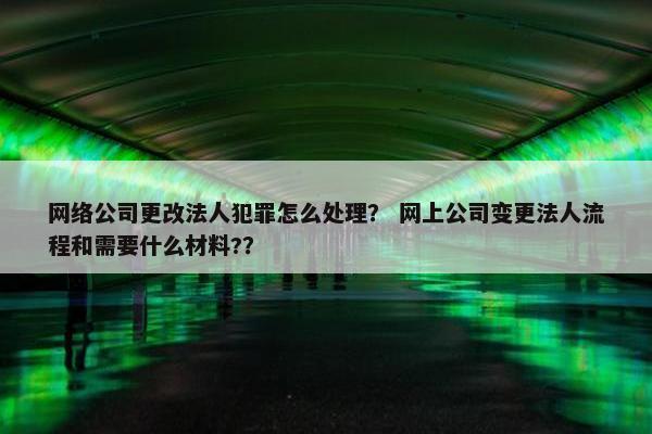 网络公司更改法人犯罪怎么处理？ 网上公司变更法人流程和需要什么材料?？
