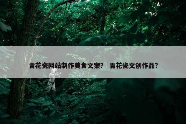 青花瓷网站制作美食文案？ 青花瓷文创作品？
