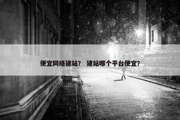 便宜网络建站？ 建站哪个平台便宜？