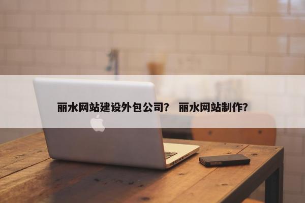 丽水网站建设外包公司？ 丽水网站制作？