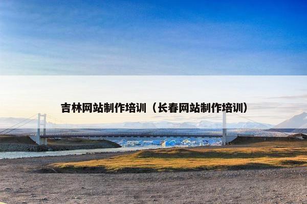 吉林网站制作培训（长春网站制作培训）