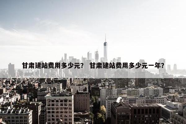甘肃建站费用多少元？ 甘肃建站费用多少元一年？